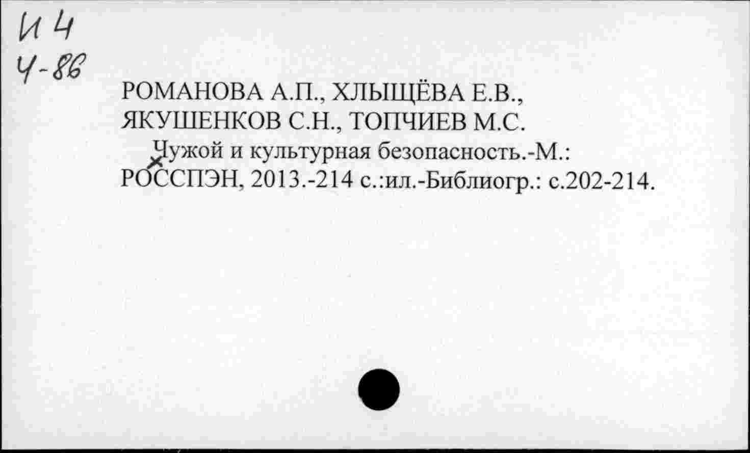 ﻿и 4
Ч-?в
РОМАНОВА А.П., ХЛЫЩЁВА Е.В.,
ЯКУШЕНКОВ С.Н., ТОПЧИЕВ М.С.
^ужой и культурная безопасность.-М.: РОССПЭН, 2013.-214 с.:ил.-Библиогр.: с.202-214.